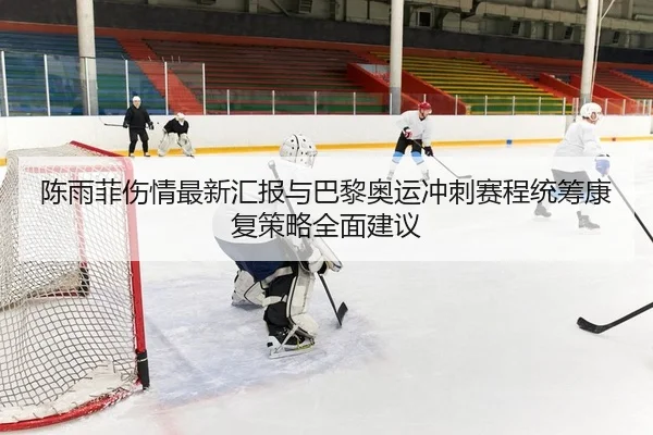 陈雨菲伤情最新汇报与巴黎奥运冲刺赛程统筹康复策略全面建议