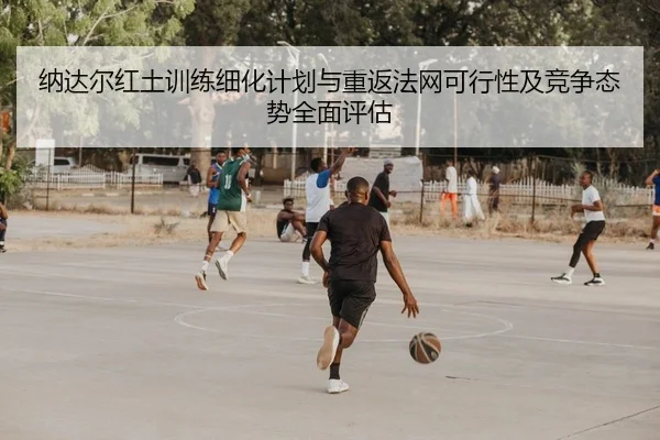 纳达尔红土训练细化计划与重返法网可行性及竞争态势全面评估