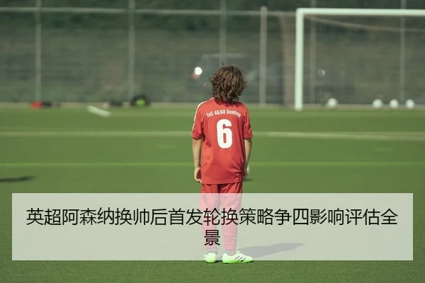 英超阿森纳换帅后首发轮换策略争四影响评估全景